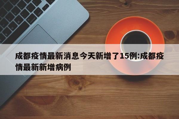 成都疫情最新消息今天新增了15例:成都疫情最新新增病例