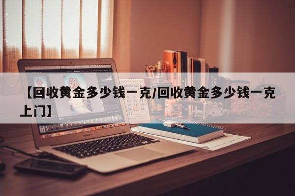 【回收黄金多少钱一克/回收黄金多少钱一克上门】