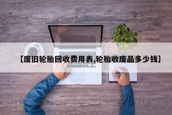 【废旧轮胎回收费用表,轮胎收废品多少钱】