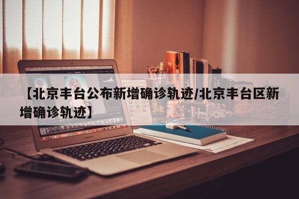 【北京丰台公布新增确诊轨迹/北京丰台区新增确诊轨迹】