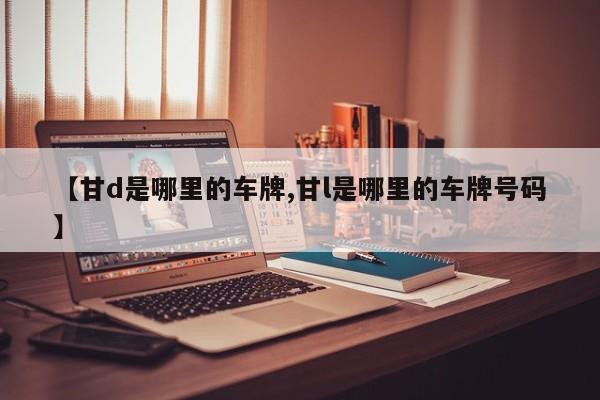 【甘d是哪里的车牌,甘l是哪里的车牌号码】