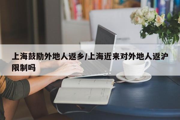 上海鼓励外地人返乡/上海近来对外地人返沪限制吗