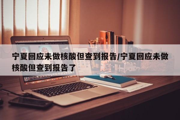 宁夏回应未做核酸但查到报告/宁夏回应未做核酸但查到报告了