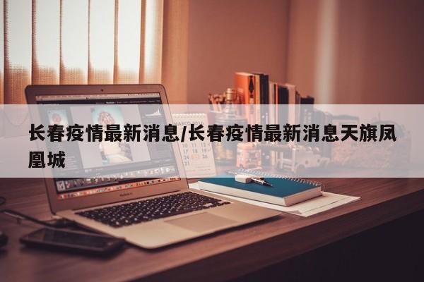 长春疫情最新消息/长春疫情最新消息天旗凤凰城