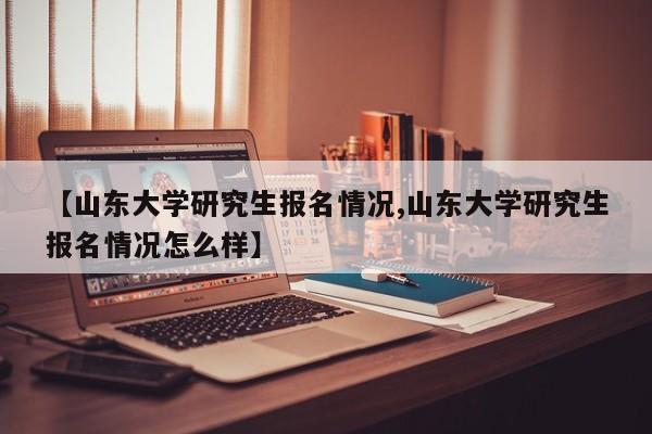 【山东大学研究生报名情况,山东大学研究生报名情况怎么样】