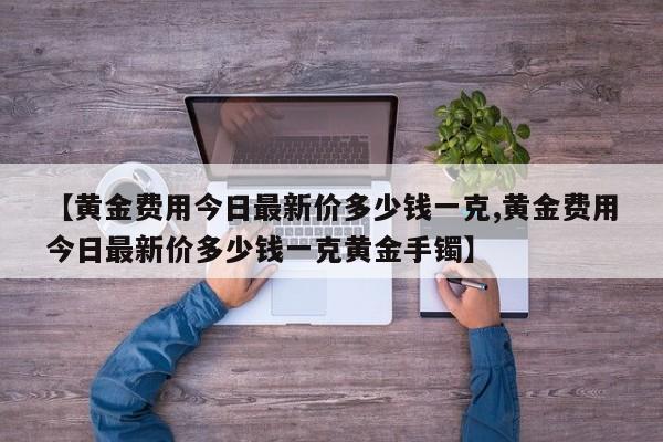 【黄金费用今日最新价多少钱一克,黄金费用今日最新价多少钱一克黄金手镯】