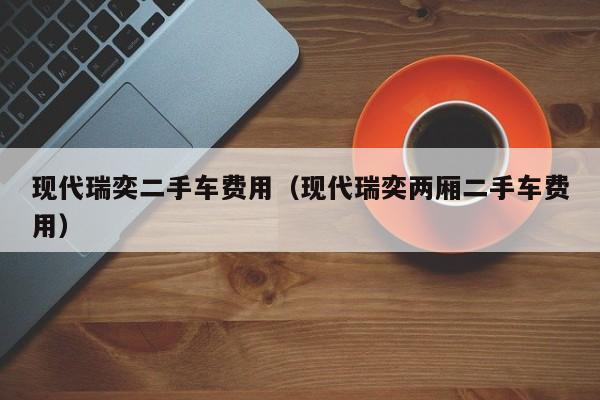 现代瑞奕二手车费用(现代瑞奕两厢二手车费用)