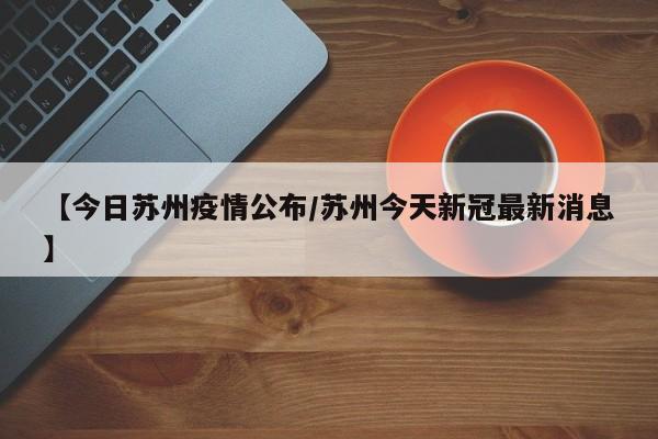 【今日苏州疫情公布/苏州今天新冠最新消息】