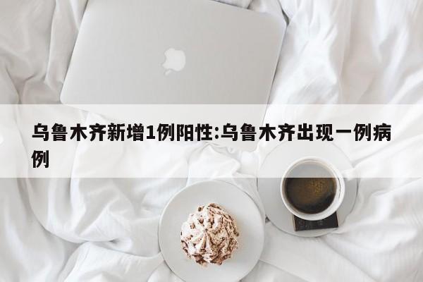 乌鲁木齐新增1例阳性:乌鲁木齐出现一例病例