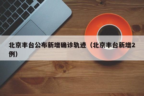 北京丰台公布新增确诊轨迹(北京丰台新增2例)