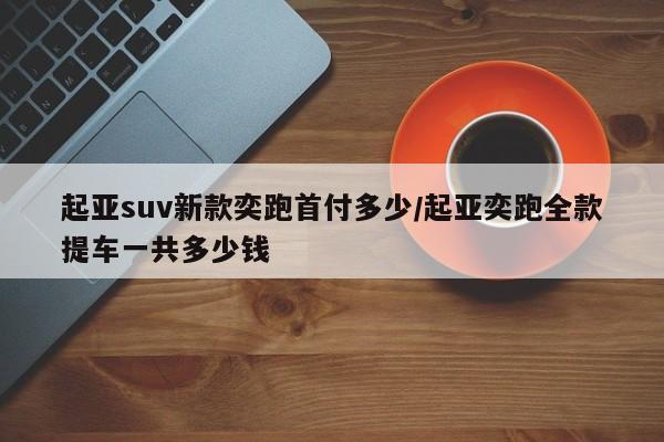 起亚suv新款奕跑首付多少/起亚奕跑全款提车一共多少钱