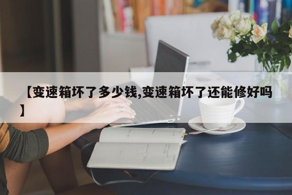 【变速箱坏了多少钱,变速箱坏了还能修好吗】