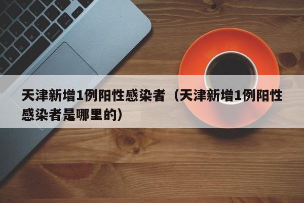 天津新增1例阳性感染者(天津新增1例阳性感染者是哪里的)
