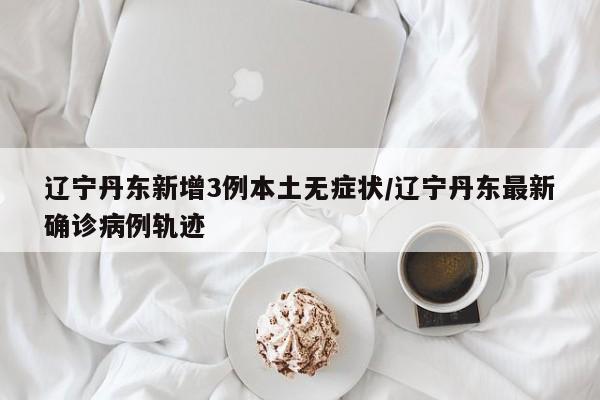 辽宁丹东新增3例本土无症状/辽宁丹东最新确诊病例轨迹