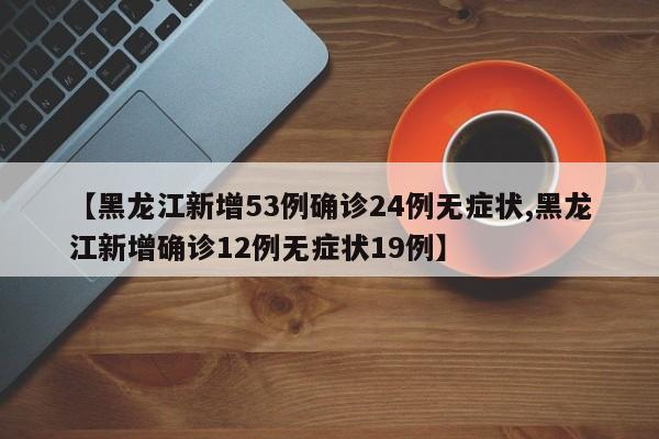 【黑龙江新增53例确诊24例无症状,黑龙江新增确诊12例无症状19例】