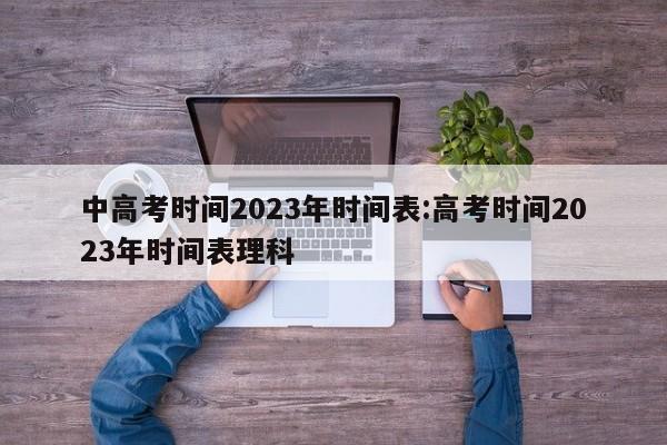 中高考时间2023年时间表:高考时间2023年时间表理科
