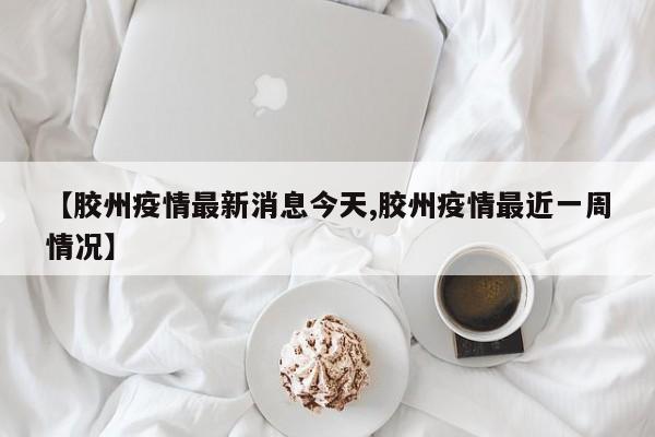 【胶州疫情最新消息今天,胶州疫情最近一周情况】