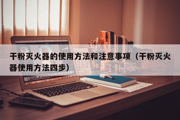 干粉灭火器的使用方法和注意事项(干粉灭火器使用方法四步)