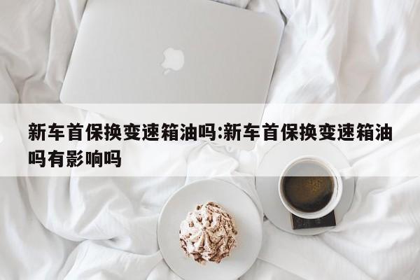 新车首保换变速箱油吗:新车首保换变速箱油吗有影响吗