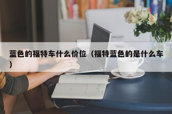 蓝色的福特车什么价位(福特蓝色的是什么车)
