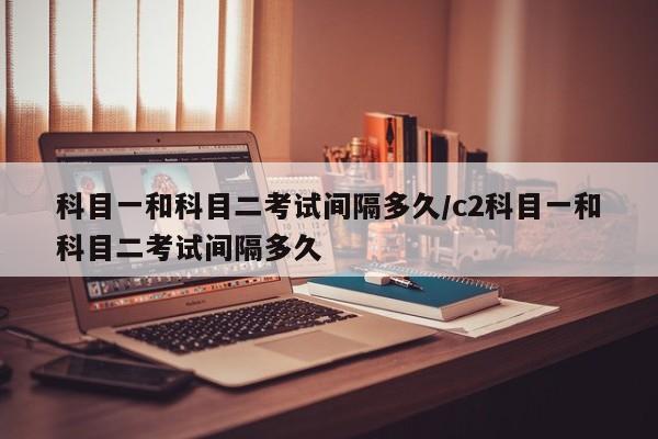 科目一和科目二考试间隔多久/c2科目一和科目二考试间隔多久