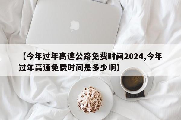 【今年过年高速公路免费时间2024,今年过年高速免费时间是多少啊】