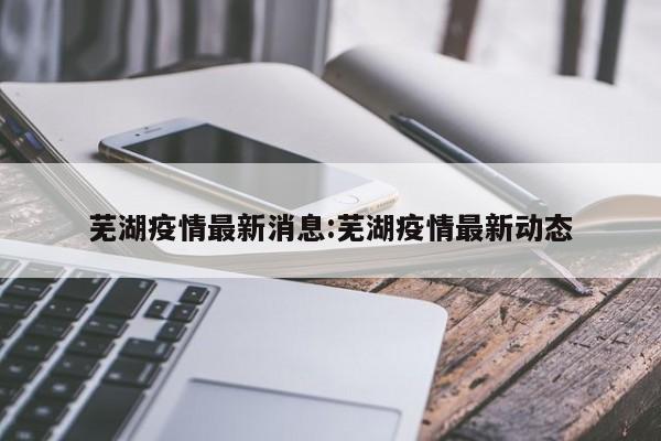 芜湖疫情最新消息:芜湖疫情最新动态