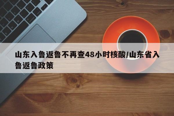 山东入鲁返鲁不再查48小时核酸/山东省入鲁返鲁政策