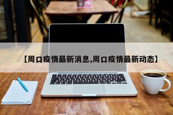 【周口疫情最新消息,周口疫情最新动态】