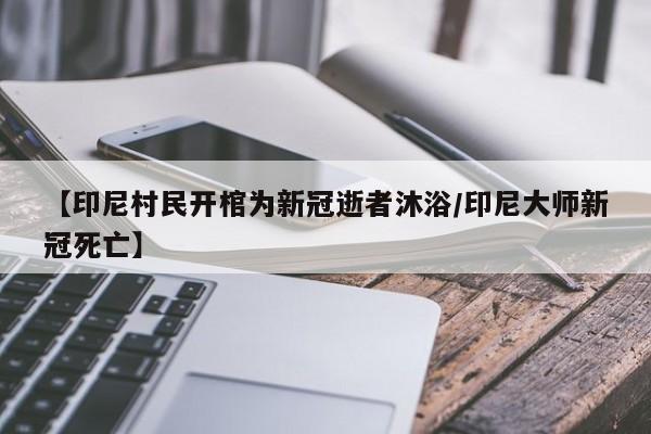 【印尼村民开棺为新冠逝者沐浴/印尼大师新冠死亡】