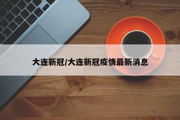 大连新冠/大连新冠疫情最新消息