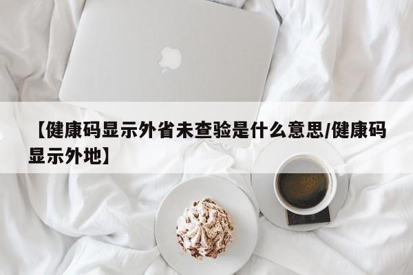 【健康码显示外省未查验是什么意思/健康码显示外地】