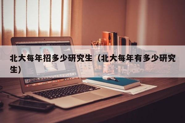 北大每年招多少研究生(北大每年有多少研究生)