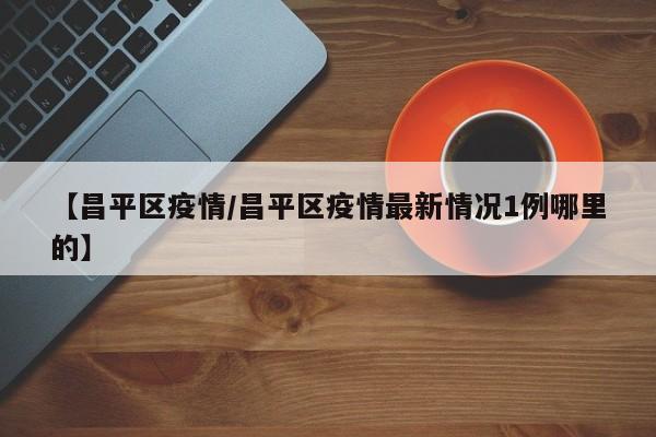 【昌平区疫情/昌平区疫情最新情况1例哪里的】