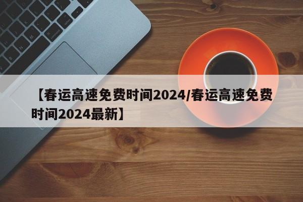 【春运高速免费时间2024/春运高速免费时间2024最新】
