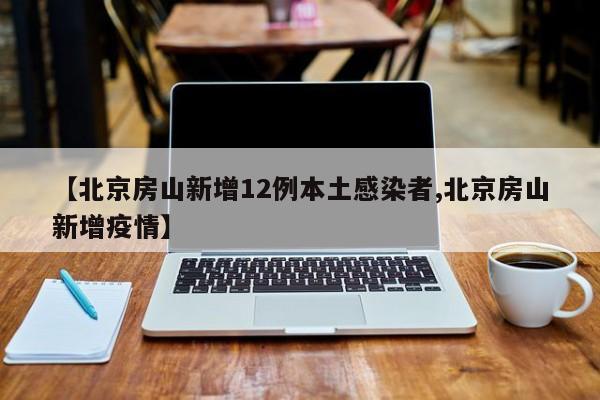 【北京房山新增12例本土感染者,北京房山新增疫情】
