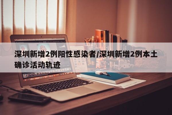 深圳新增2例阳性感染者/深圳新增2例本土确诊活动轨迹