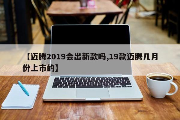 【迈腾2019会出新款吗,19款迈腾几月份上市的】