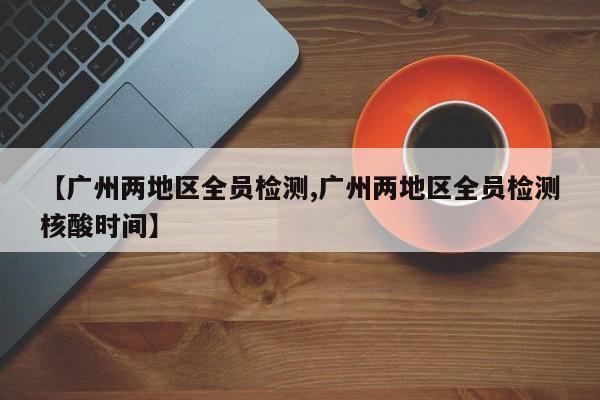 【广州两地区全员检测,广州两地区全员检测核酸时间】