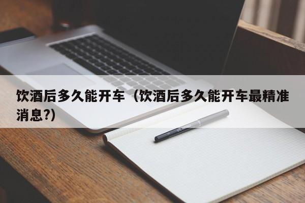 饮酒后多久能开车(饮酒后多久能开车最精准消息?)