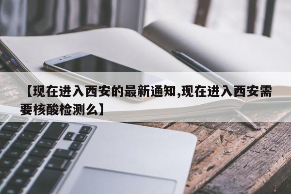 【现在进入西安的最新通知,现在进入西安需要核酸检测么】