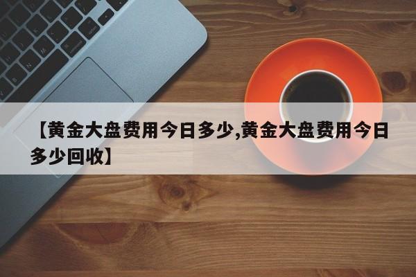 【黄金大盘费用今日多少,黄金大盘费用今日多少回收】