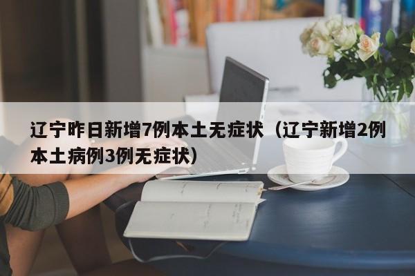 辽宁昨日新增7例本土无症状(辽宁新增2例本土病例3例无症状)