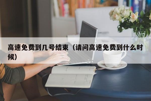 高速免费到几号结束(请问高速免费到什么时候)
