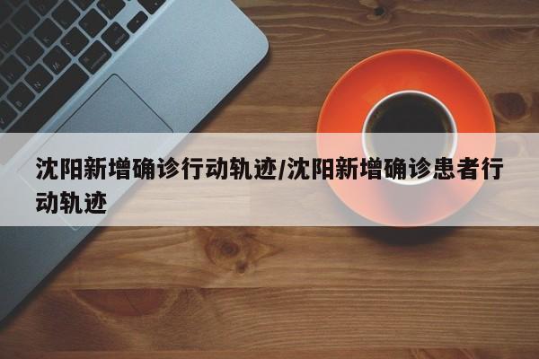 沈阳新增确诊行动轨迹/沈阳新增确诊患者行动轨迹
