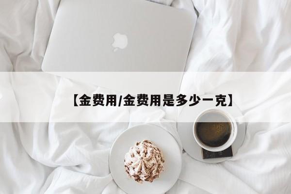【金费用/金费用是多少一克】
